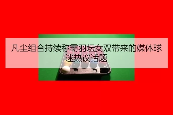 凡尘组合持续称霸羽坛女双带来的媒体球迷热议话题